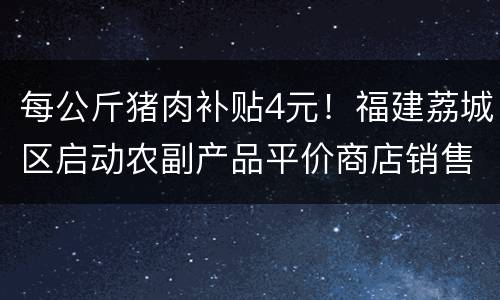 每公斤猪肉补贴4元！福建荔城区启动农副产品平价商店销售政策