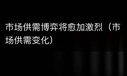 市场供需博弈将愈加激烈（市场供需变化）