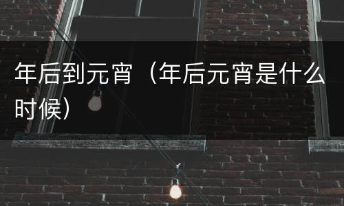 年后到元宵（年后元宵是什么时候）
