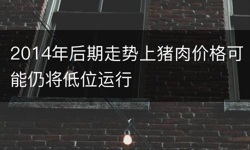 2014年后期走势上猪肉价格可能仍将低位运行