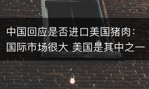 中国回应是否进口美国猪肉：国际市场很大 美国是其中之一