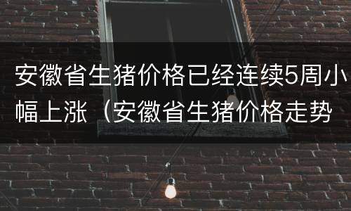 安徽省生猪价格已经连续5周小幅上涨（安徽省生猪价格走势）
