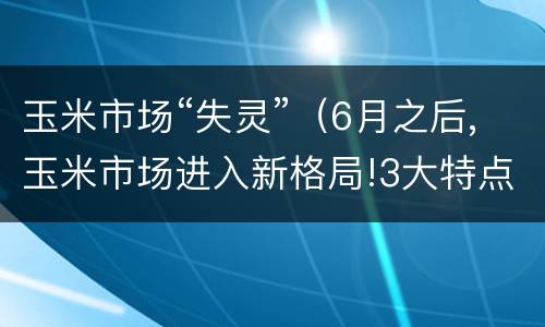 玉米市场“失灵”（6月之后,玉米市场进入新格局!3大特点决定走势）