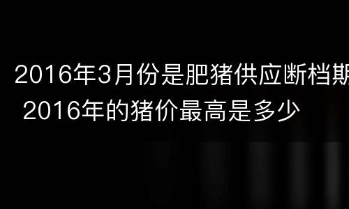 2016年3月份是肥猪供应断档期 2016年的猪价最高是多少