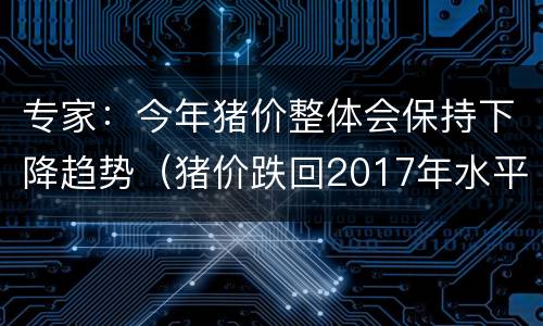 专家：今年猪价整体会保持下降趋势（猪价跌回2017年水平）