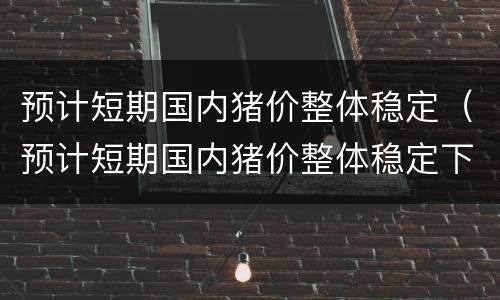 预计短期国内猪价整体稳定（预计短期国内猪价整体稳定下降）