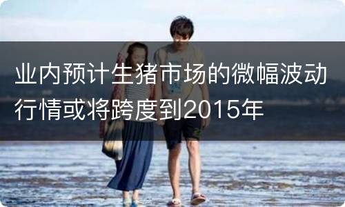 业内预计生猪市场的微幅波动行情或将跨度到2015年