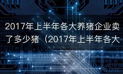 2017年上半年各大养猪企业卖了多少猪（2017年上半年各大养猪企业卖了多少猪呢）