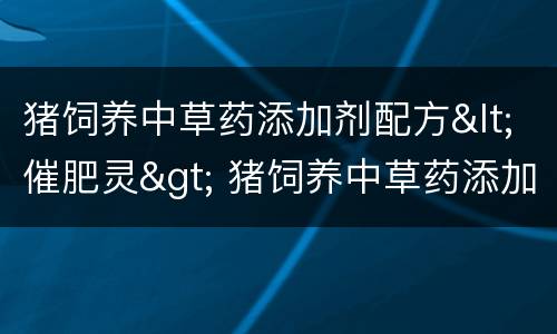 猪饲养中草药添加剂配方<催肥灵> 猪饲养中草药添加剂配方比例