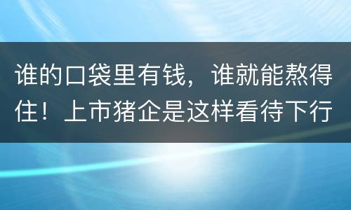 谁的口袋里有钱，谁就能熬得住！上市猪企是这样看待下行周期的...