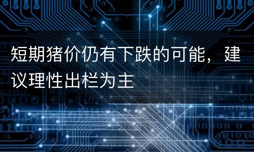 短期猪价仍有下跌的可能，建议理性出栏为主