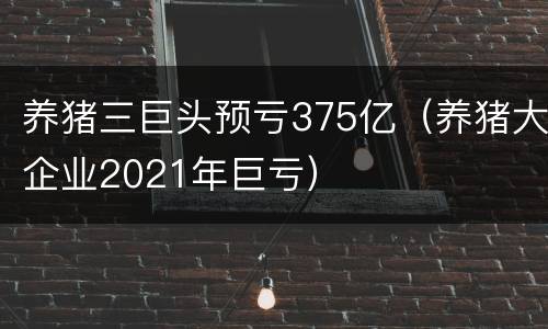 养猪三巨头预亏375亿（养猪大企业2021年巨亏）