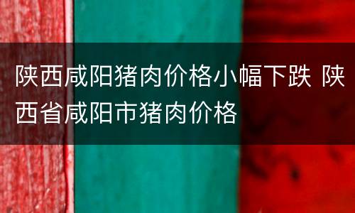 陕西咸阳猪肉价格小幅下跌 陕西省咸阳市猪肉价格