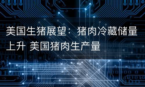 美国生猪展望：猪肉冷藏储量上升 美国猪肉生产量