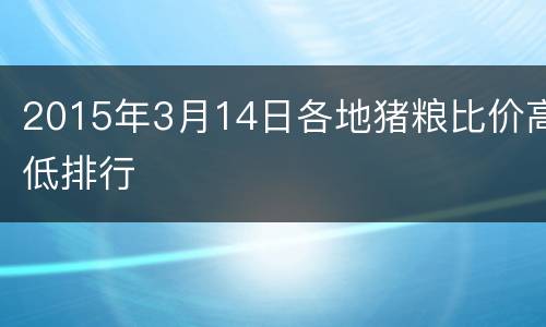 2015年3月14日各地猪粮比价高低排行