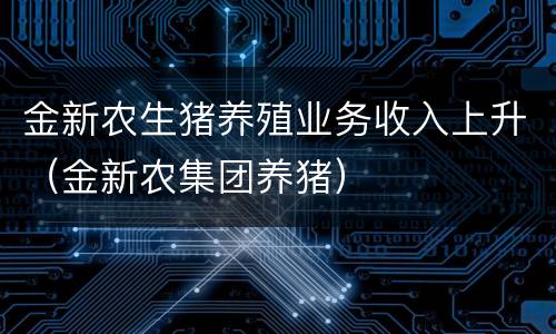 金新农生猪养殖业务收入上升（金新农集团养猪）