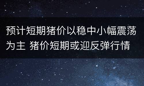 预计短期猪价以稳中小幅震荡为主 猪价短期或迎反弹行情
