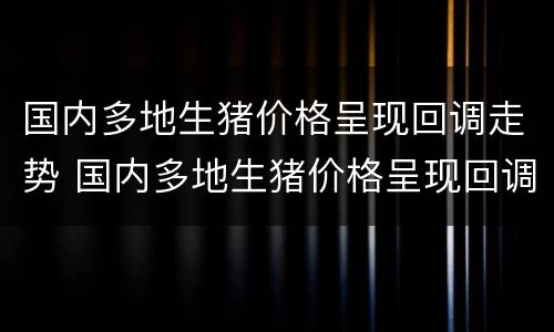 国内多地生猪价格呈现回调走势 国内多地生猪价格呈现回调走势分析
