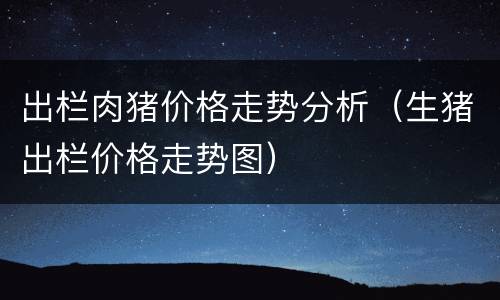 出栏肉猪价格走势分析（生猪出栏价格走势图）