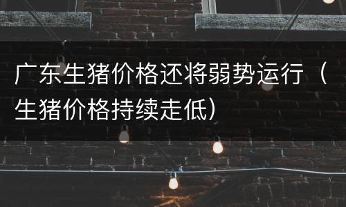 广东生猪价格还将弱势运行（生猪价格持续走低）