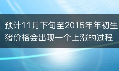 预计11月下旬至2015年年初生猪价格会出现一个上涨的过程