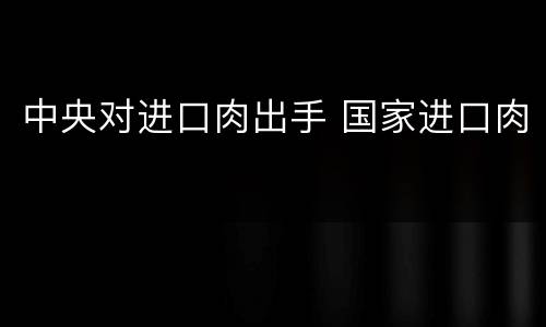 中央对进口肉出手 国家进口肉
