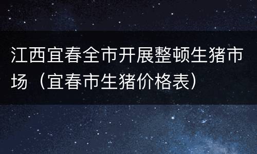 江西宜春全市开展整顿生猪市场（宜春市生猪价格表）