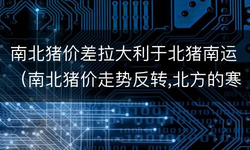 南北猪价差拉大利于北猪南运（南北猪价走势反转,北方的寒冬将过去?）