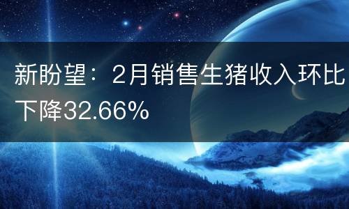 新盼望：2月销售生猪收入环比下降32.66%