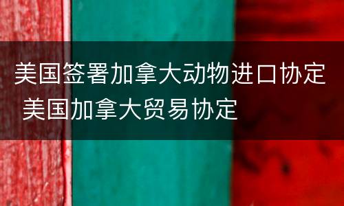 美国签署加拿大动物进口协定 美国加拿大贸易协定