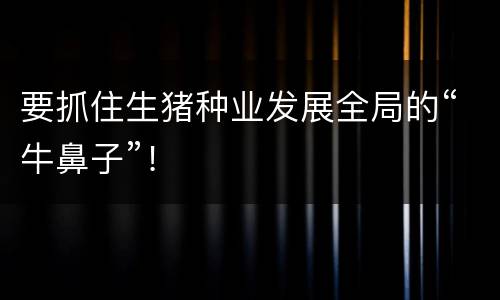 要抓住生猪种业发展全局的“牛鼻子”！