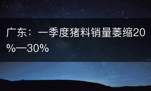 广东：一季度猪料销量萎缩20%—30%