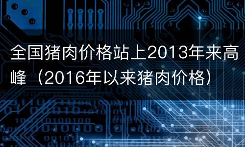 全国猪肉价格站上2013年来高峰（2016年以来猪肉价格）