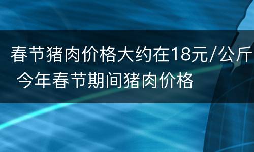 春节猪肉价格大约在18元/公斤 今年春节期间猪肉价格