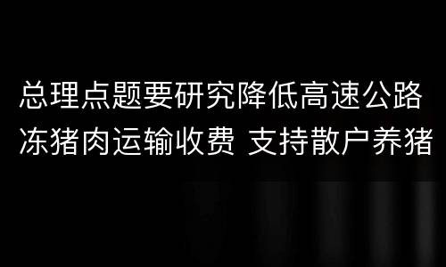 总理点题要研究降低高速公路冻猪肉运输收费 支持散户养猪
