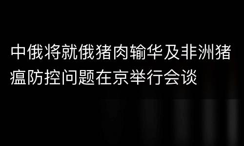 中俄将就俄猪肉输华及非洲猪瘟防控问题在京举行会谈