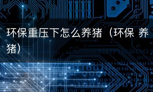 环保重压下怎么养猪（环保 养猪）