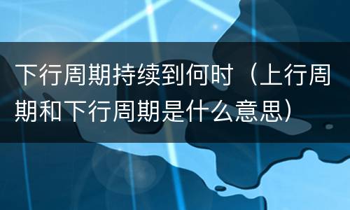 下行周期持续到何时（上行周期和下行周期是什么意思）