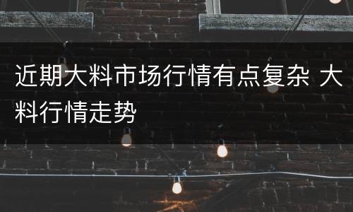 近期大料市场行情有点复杂 大料行情走势