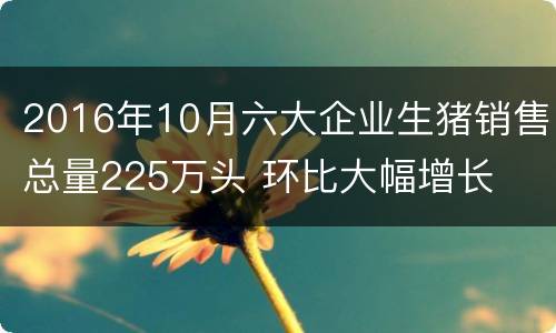 2016年10月六大企业生猪销售总量225万头 环比大幅增长