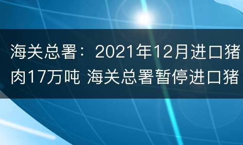 海关总署：2021年12月进口猪肉17万吨 海关总署暂停进口猪肉