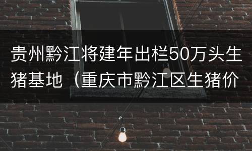 贵州黔江将建年出栏50万头生猪基地（重庆市黔江区生猪价格）