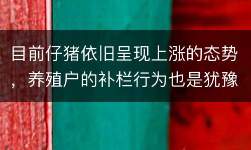 目前仔猪依旧呈现上涨的态势，养殖户的补栏行为也是犹豫不决