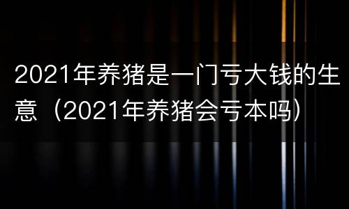2021年养猪是一门亏大钱的生意（2021年养猪会亏本吗）
