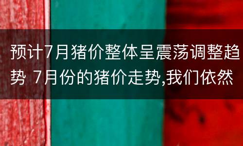 预计7月猪价整体呈震荡调整趋势 7月份的猪价走势,我们依然看涨