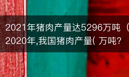 2021年猪肉产量达5296万吨（2020年,我国猪肉产量( 万吨?）