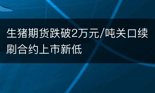 生猪期货跌破2万元/吨关口续刷合约上市新低