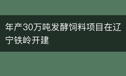 年产30万吨发酵饲料项目在辽宁铁岭开建