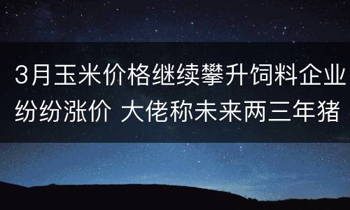 3月玉米价格继续攀升饲料企业纷纷涨价 大佬称未来两三年猪周期将