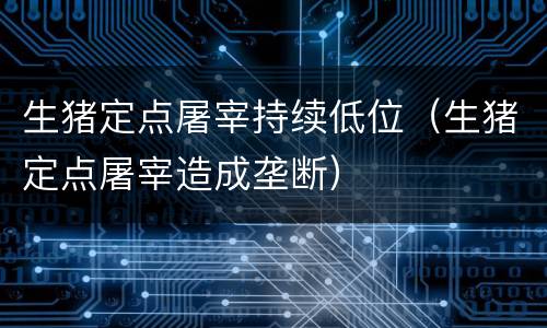 生猪定点屠宰持续低位（生猪定点屠宰造成垄断）